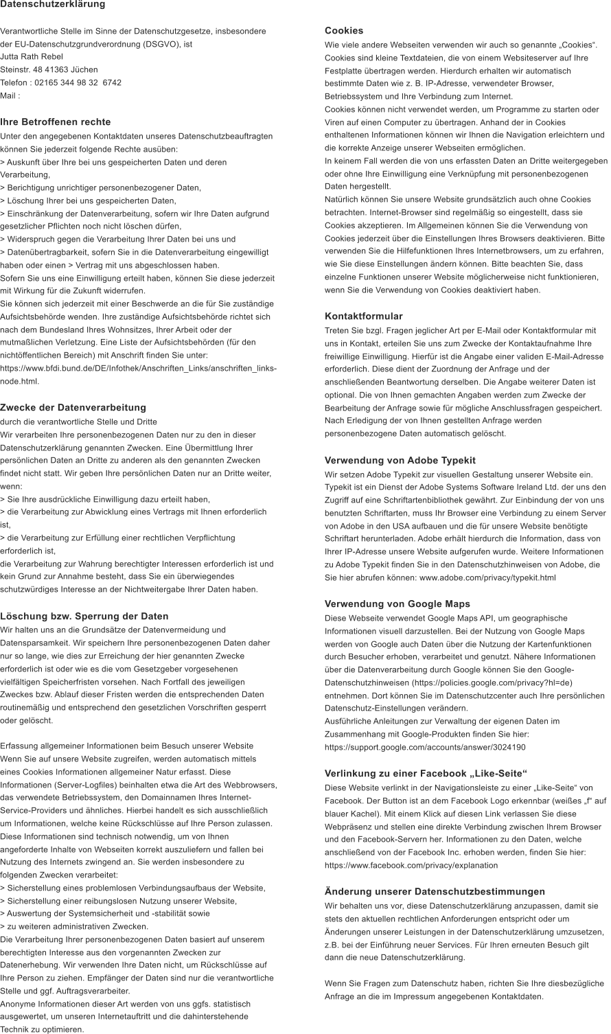 Datenschutzerklrung Verantwortliche Stelle im Sinne der Datenschutzgesetze, insbesondere  der EU-Datenschutzgrundverordnung (DSGVO), ist  Jutta Rath Rebel Steinstr. 48 41363 Jchen Telefon : 02165 344 98 32 6742  Mail :  Ihre Betroffenen rechte Unter den angegebenen Kontaktdaten unseres Datenschutzbeauftragten  knnen Sie jederzeit folgende Rechte ausben: > Auskunft ber Ihre bei uns gespeicherten Daten und deren  Verarbeitung, > Berichtigung unrichtiger personenbezogener Daten, > Lschung Ihrer bei uns gespeicherten Daten, > Einschrnkung der Datenverarbeitung, sofern wir Ihre Daten aufgrund  gesetzlicher Pflichten noch nicht lschen drfen, > Widerspruch gegen die Verarbeitung Ihrer Daten bei uns und > Datenbertragbarkeit, sofern Sie in die Datenverarbeitung eingewilligt  haben oder einen > Vertrag mit uns abgeschlossen haben. Sofern Sie uns eine Einwilligung erteilt haben, knnen Sie diese jederzeit  mit Wirkung fr die Zukunft widerrufen. Sie knnen sich jederzeit mit einer Beschwerde an die fr Sie zustndige  Aufsichtsbehrde wenden. Ihre zustndige Aufsichtsbehrde richtet sich  nach dem Bundesland Ihres Wohnsitzes, Ihrer Arbeit oder der  mutmalichen Verletzung. Eine Liste der Aufsichtsbehrden (fr den  nichtffentlichen Bereich) mit Anschrift finden Sie unter:  https://www.bfdi.bund.de/DE/Infothek/Anschriften_Links/anschriften_links- node.html. Zwecke der Datenverarbeitung  durch die verantwortliche Stelle und Dritte Wir verarbeiten Ihre personenbezogenen Daten nur zu den in dieser  Datenschutzerklrung genannten Zwecken. Eine bermittlung Ihrer  persnlichen Daten an Dritte zu anderen als den genannten Zwecken  findet nicht statt. Wir geben Ihre persnlichen Daten nur an Dritte weiter,  wenn: > Sie Ihre ausdrckliche Einwilligung dazu erteilt haben, > die Verarbeitung zur Abwicklung eines Vertrags mit Ihnen erforderlich  ist, > die Verarbeitung zur Erfllung einer rechtlichen Verpflichtung  erforderlich ist, die Verarbeitung zur Wahrung berechtigter Interessen erforderlich ist und  kein Grund zur Annahme besteht, dass Sie ein berwiegendes  schutzwrdiges Interesse an der Nichtweitergabe Ihrer Daten haben. Lschung bzw. Sperrung der Daten Wir halten uns an die Grundstze der Datenvermeidung und  Datensparsamkeit. Wir speichern Ihre personenbezogenen Daten daher  nur so lange, wie dies zur Erreichung der hier genannten Zwecke  erforderlich ist oder wie es die vom Gesetzgeber vorgesehenen  vielfltigen Speicherfristen vorsehen. Nach Fortfall des jeweiligen  Zweckes bzw. Ablauf dieser Fristen werden die entsprechenden Daten  routinemig und entsprechend den gesetzlichen Vorschriften gesperrt  oder gelscht. Erfassung allgemeiner Informationen beim Besuch unserer Website Wenn Sie auf unsere Website zugreifen, werden automatisch mittels  eines Cookies Informationen allgemeiner Natur erfasst. Diese  Informationen (Server-Logfiles) beinhalten etwa die Art des Webbrowsers,  das verwendete Betriebssystem, den Domainnamen Ihres Internet- Service-Providers und hnliches. Hierbei handelt es sich ausschlielich  um Informationen, welche keine Rckschlsse auf Ihre Person zulassen. Diese Informationen sind technisch notwendig, um von Ihnen  angeforderte Inhalte von Webseiten korrekt auszuliefern und fallen bei  Nutzung des Internets zwingend an. Sie werden insbesondere zu  folgenden Zwecken verarbeitet: > Sicherstellung eines problemlosen Verbindungsaufbaus der Website, > Sicherstellung einer reibungslosen Nutzung unserer Website, > Auswertung der Systemsicherheit und -stabilitt sowie > zu weiteren administrativen Zwecken. Die Verarbeitung Ihrer personenbezogenen Daten basiert auf unserem  berechtigten Interesse aus den vorgenannten Zwecken zur  Datenerhebung. Wir verwenden Ihre Daten nicht, um Rckschlsse auf  Ihre Person zu ziehen. Empfnger der Daten sind nur die verantwortliche  Stelle und ggf. Auftragsverarbeiter. Anonyme Informationen dieser Art werden von uns ggfs. statistisch  ausgewertet, um unseren Internetauftritt und die dahinterstehende  Technik zu optimieren. Cookies Wie viele andere Webseiten verwenden wir auch so genannte Cookies.  Cookies sind kleine Textdateien, die von einem Websiteserver auf Ihre  Festplatte bertragen werden. Hierdurch erhalten wir automatisch  bestimmte Daten wie z. B. IP-Adresse, verwendeter Browser,  Betriebssystem und Ihre Verbindung zum Internet. Cookies knnen nicht verwendet werden, um Programme zu starten oder  Viren auf einen Computer zu bertragen. Anhand der in Cookies  enthaltenen Informationen knnen wir Ihnen die Navigation erleichtern und  die korrekte Anzeige unserer Webseiten ermglichen. In keinem Fall werden die von uns erfassten Daten an Dritte weitergegeben  oder ohne Ihre Einwilligung eine Verknpfung mit personenbezogenen  Daten hergestellt. Natrlich knnen Sie unsere Website grundstzlich auch ohne Cookies  betrachten. Internet-Browser sind regelmig so eingestellt, dass sie  Cookies akzeptieren. Im Allgemeinen knnen Sie die Verwendung von  Cookies jederzeit ber die Einstellungen Ihres Browsers deaktivieren. Bitte  verwenden Sie die Hilfefunktionen Ihres Internetbrowsers, um zu erfahren,  wie Sie diese Einstellungen ndern knnen. Bitte beachten Sie, dass  einzelne Funktionen unserer Website mglicherweise nicht funktionieren,  wenn Sie die Verwendung von Cookies deaktiviert haben. Kontaktformular Treten Sie bzgl. Fragen jeglicher Art per E-Mail oder Kontaktformular mit  uns in Kontakt, erteilen Sie uns zum Zwecke der Kontaktaufnahme Ihre  freiwillige Einwilligung. Hierfr ist die Angabe einer validen E-Mail-Adresse  erforderlich. Diese dient der Zuordnung der Anfrage und der  anschlieenden Beantwortung derselben. Die Angabe weiterer Daten ist  optional. Die von Ihnen gemachten Angaben werden zum Zwecke der  Bearbeitung der Anfrage sowie fr mgliche Anschlussfragen gespeichert.  Nach Erledigung der von Ihnen gestellten Anfrage werden  personenbezogene Daten automatisch gelscht. Verwendung von Adobe Typekit Wir setzen Adobe Typekit zur visuellen Gestaltung unserer Website ein.  Typekit ist ein Dienst der Adobe Systems Software Ireland Ltd. der uns den  Zugriff auf eine Schriftartenbibliothek gewhrt. Zur Einbindung der von uns  benutzten Schriftarten, muss Ihr Browser eine Verbindung zu einem Server  von Adobe in den USA aufbauen und die fr unsere Website bentigte  Schriftart herunterladen. Adobe erhlt hierdurch die Information, dass von  Ihrer IP-Adresse unsere Website aufgerufen wurde. Weitere Informationen  zu Adobe Typekit finden Sie in den Datenschutzhinweisen von Adobe, die  Sie hier abrufen knnen: www.adobe.com/privacy/typekit.html Verwendung von Google Maps Diese Webseite verwendet Google Maps API, um geographische  Informationen visuell darzustellen. Bei der Nutzung von Google Maps  werden von Google auch Daten ber die Nutzung der Kartenfunktionen  durch Besucher erhoben, verarbeitet und genutzt. Nhere Informationen  ber die Datenverarbeitung durch Google knnen Sie den Google- Datenschutzhinweisen (https://policies.google.com/privacy?hl=de)  entnehmen. Dort knnen Sie im Datenschutzcenter auch Ihre persnlichen  Datenschutz-Einstellungen verndern. Ausfhrliche Anleitungen zur Verwaltung der eigenen Daten im  Zusammenhang mit Google-Produkten finden Sie hier:  https://support.google.com/accounts/answer/3024190 Verlinkung zu einer Facebook Like-Seite Diese Website verlinkt in der Navigationsleiste zu einer Like-Seite von  Facebook. Der Button ist an dem Facebook Logo erkennbar (weies f auf  blauer Kachel). Mit einem Klick auf diesen Link verlassen Sie diese  Webprsenz und stellen eine direkte Verbindung zwischen Ihrem Browser  und den Facebook-Servern her. Informationen zu den Daten, welche  anschlieend von der Facebook Inc. erhoben werden, finden Sie hier:  https://www.facebook.com/privacy/explanation nderung unserer Datenschutzbestimmungen Wir behalten uns vor, diese Datenschutzerklrung anzupassen, damit sie  stets den aktuellen rechtlichen Anforderungen entspricht oder um  nderungen unserer Leistungen in der Datenschutzerklrung umzusetzen,  z.B. bei der Einfhrung neuer Services. Fr Ihren erneuten Besuch gilt  dann die neue Datenschutzerklrung. Wenn Sie Fragen zum Datenschutz haben, richten Sie Ihre diesbezgliche  Anfrage an die im Impressum angegebenen Kontaktdaten.